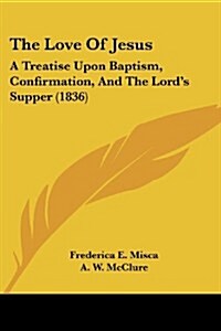 The Love of Jesus: A Treatise Upon Baptism, Confirmation, and the Lords Supper (1836) (Paperback)