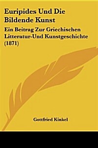 Euripides Und Die Bildende Kunst: Ein Beitrag Zur Griechischen Litteratur-Und Kunstgeschichte (1871) (Paperback)