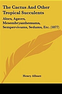 The Cactus and Other Tropical Succulents: Aloes, Agaves, Mesembryanthemums, Sempervivums, Sedums, Etc. (1877) (Paperback)