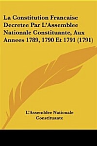La Constitution Francaise Decretee Par LAssemblee Nationale Constituante, Aux Annees 1789, 1790 Et 1791 (1791) (Paperback)