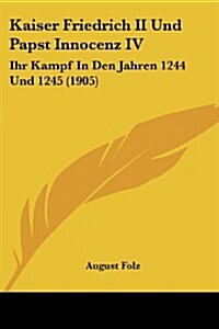 Kaiser Friedrich II Und Papst Innocenz IV: Ihr Kampf in Den Jahren 1244 Und 1245 (1905) (Paperback)