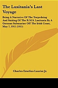 The Lusitanias Last Voyage: Being a Narrative of the Torpedoing and Sinking of the R.M.S. Lusitania by a German Submarine Off the Irish Coast, May (Paperback)
