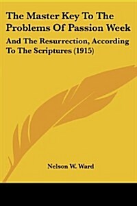 The Master Key to the Problems of Passion Week: And the Resurrection, According to the Scriptures (1915) (Paperback)
