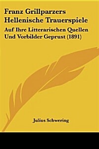 Franz Grillparzers Hellenische Trauerspiele: Auf Ihre Litterarischen Quellen Und Vorbilder Geprust (1891) (Paperback)