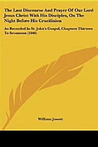 The Last Discourse and Prayer of Our Lord Jesus Christ with His Disciples, on the Night Before His Crucifixion: As Recorded in St. Johns Gospel, Chap (Paperback)