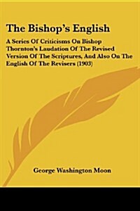 The Bishops English: A Series of Criticisms on Bishop Thorntons Laudation of the Revised Version of the Scriptures, and Also on the Englis (Paperback)