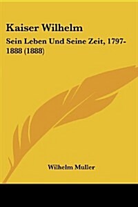 Kaiser Wilhelm: Sein Leben Und Seine Zeit, 1797-1888 (1888) (Paperback)