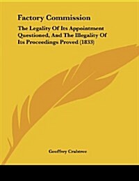Factory Commission: The Legality of Its Appointment Questioned, and the Illegality of Its Proceedings Proved (1833) (Paperback)