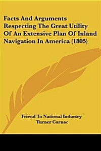 Facts and Arguments Respecting the Great Utility of an Extensive Plan of Inland Navigation in America (1805) (Paperback)