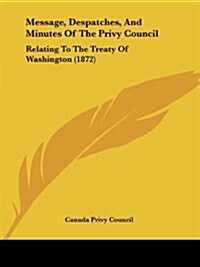 Message, Despatches, and Minutes of the Privy Council: Relating to the Treaty of Washington (1872) (Paperback)