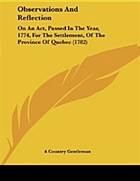 Observations and Reflection: On an ACT, Passed in the Year, 1774, for the Settlement, of the Province of Quebec (1782) (Paperback)