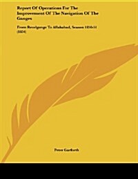 Report of Operations for the Improvement of the Navigation of the Ganges: From Revelgunge to Allahabad, Season 1850-51 (1854) (Paperback)