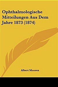 Ophthalmologische Mitteilungen Aus Dem Jahre 1873 (1874) (Paperback)