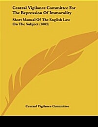 Central Vigilance Committee for the Repression of Immorality: Short Manual of the English Law on the Subject (1883) (Paperback)