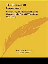 The Heroines of Shakespeare: Comprising the Principal Female Characters in Plays of the Great Poet (1848) (Paperback)