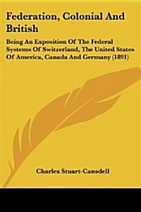 Federation, Colonial and British: Being an Exposition of the Federal Systems of Switzerland, the United States of America, Canada and Germany (1891) (Paperback)