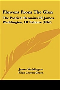 Flowers from the Glen: The Poetical Remains of James Waddington, of Saltaire (1862) (Paperback)