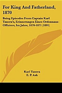 For King and Fatherland, 1870: Being Episodes from Captain Karl Taneras, Erinnerungen Eines Ordonnanz-Offiziers, Im Jahre, 1870-1871 (1891) (Paperback)