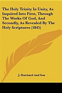 The Holy Trinity in Unity, as Inquired Into First, Through the Works of God, and Secondly, as Revealed by the Holy Scriptures (1845) (Paperback)