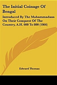 The Initial Coinage of Bengal: Introduced by the Muhammadans on Their Conquest of the Country, A.H. 600 to 800 (1866) (Paperback)
