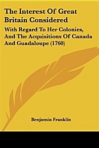 The Interest of Great Britain Considered: With Regard to Her Colonies, and the Acquisitions of Canada and Guadaloupe (1760) (Paperback)