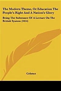 The Modern Theme, or Education the Peoples Right and a Nations Glory: Being the Substance of a Lecture on the British System (1854) (Paperback)