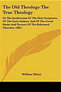 The Old Theology the True Theology: Or the Justification of the Holy Scriptures, of the Early Fathers, and of the Creed Books and Doctors of the Refor (Paperback)