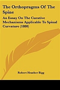 The Orthopragms of the Spine: An Essay on the Curative Mechanisms Applicable to Spinal Curvature (1880) (Paperback)