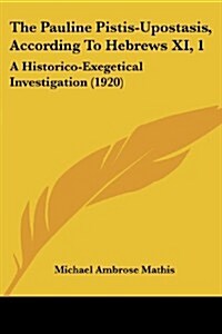 The Pauline Pistis-Upostasis, According to Hebrews XI, 1: A Historico-Exegetical Investigation (1920) (Paperback)