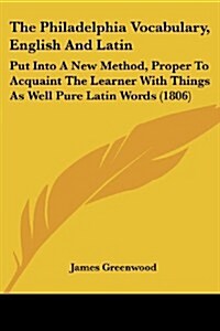 The Philadelphia Vocabulary, English and Latin: Put Into a New Method, Proper to Acquaint the Learner with Things as Well Pure Latin Words (1806) (Paperback)