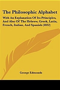 The Philosophic Alphabet: With an Explanation of Its Principles, and Also of the Hebrew, Greek, Latin, French, Italian, and Spanish (1832) (Paperback)