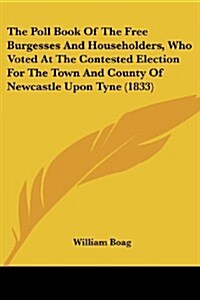 The Poll Book of the Free Burgesses and Householders, Who Voted at the Contested Election for the Town and County of Newcastle Upon Tyne (1833) (Paperback)