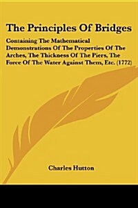 The Principles of Bridges: Containing the Mathematical Demonstrations of the Properties of the Arches, the Thickness of the Piers, the Force of t (Paperback)