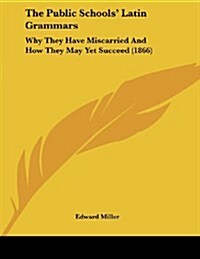 The Public Schools Latin Grammars: Why They Have Miscarried and How They May Yet Succeed (1866) (Paperback)