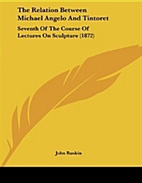 The Relation Between Michael Angelo and Tintoret: Seventh of the Course of Lectures on Sculpture (1872) (Paperback)