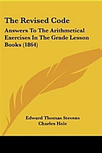 The Revised Code: Answers to the Arithmetical Exercises in the Grade Lesson Books (1864) (Paperback)