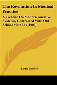 The Revolution in Medical Practice: A Treatise on Modern Curative Systems, Contrasted with Old School Methods (1909) (Paperback)