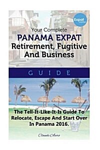 Your Complete Panama Expat Retirement Fugitive & Business Guide: The Tell-It-Like-It-Is Guide to Relocate, Escape & Start Over in Panama (Paperback)