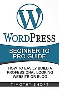 Wordpress: Beginner to Pro Guide - How to Easily Build a Professional Looking Website or Blog: (Wordpress 2016 Guide) (Paperback)