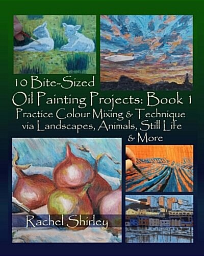 10 Bite Sized Oil Painting Projects: Book 1: Practice Colour Mixing and Technique Via Landscapes, Animals, Still Life and More (Paperback)