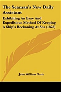 The Seamans New Daily Assistant: Exhibiting an Easy and Expeditious Method of Keeping a Ships Reckoning at Sea (1878) (Paperback)