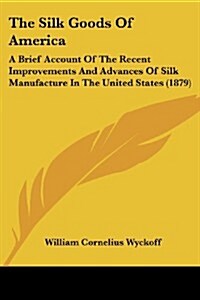 The Silk Goods of America: A Brief Account of the Recent Improvements and Advances of Silk Manufacture in the United States (1879) (Paperback)