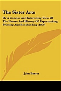 The Sister Arts: Or a Concise and Interesting View of the Nature and History of Papermaking, Printing and Bookbinding (1809) (Paperback)