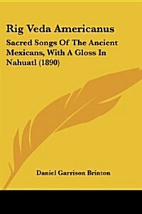 Rig Veda Americanus: Sacred Songs of the Ancient Mexicans, with a Gloss in Nahuatl (1890) (Paperback)