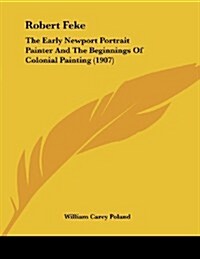 Robert Feke: The Early Newport Portrait Painter and the Beginnings of Colonial Painting (1907) (Paperback)
