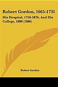 Robert Gordon, 1665-1731: His Hospital, 1750-1876, and His College, 1880 (1886) (Paperback)