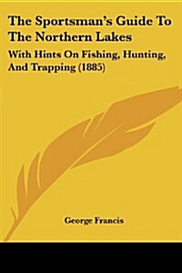 The Sportsmans Guide to the Northern Lakes: With Hints on Fishing, Hunting, and Trapping (1885) (Paperback)