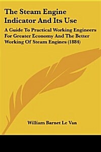 The Steam Engine Indicator and Its Use: A Guide to Practical Working Engineers for Greater Economy and the Better Working of Steam Engines (1884) (Paperback)