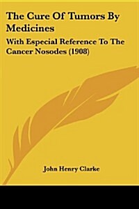 The Cure of Tumors by Medicines: With Especial Reference to the Cancer Nosodes (1908) (Paperback)