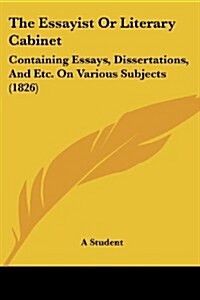 The Essayist or Literary Cabinet: Containing Essays, Dissertations, and Etc. on Various Subjects (1826) (Paperback)